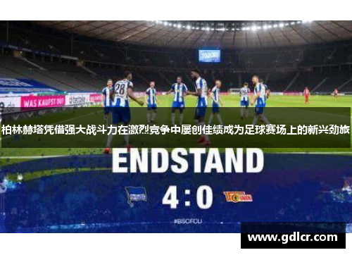 柏林赫塔凭借强大战斗力在激烈竞争中屡创佳绩成为足球赛场上的新兴劲旅