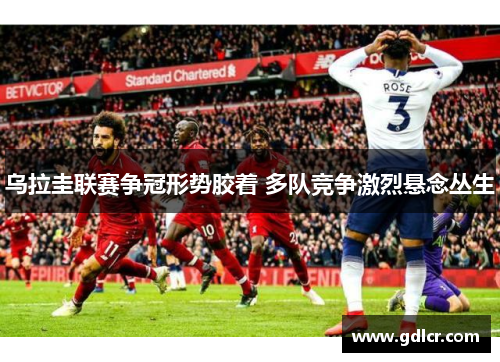 乌拉圭联赛争冠形势胶着 多队竞争激烈悬念丛生