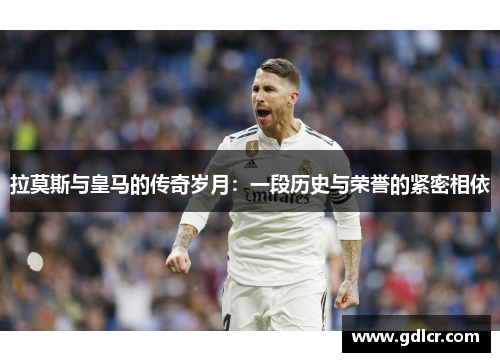 拉莫斯与皇马的传奇岁月：一段历史与荣誉的紧密相依