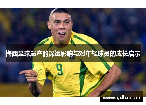 梅西足球遗产的深远影响与对年轻球员的成长启示