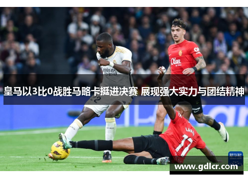 皇马以3比0战胜马略卡挺进决赛 展现强大实力与团结精神