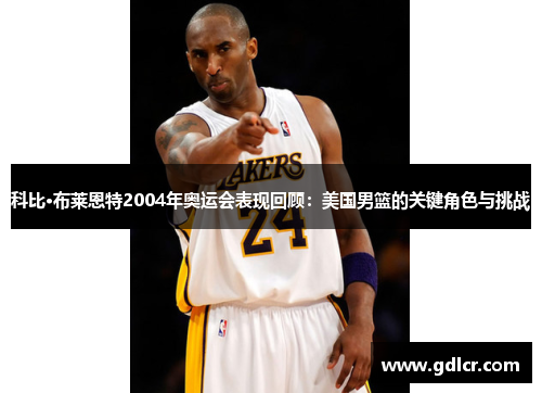 科比·布莱恩特2004年奥运会表现回顾：美国男篮的关键角色与挑战