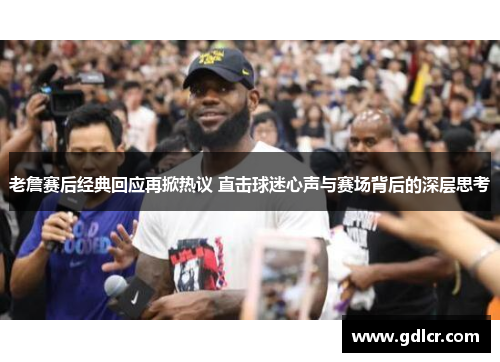 老詹赛后经典回应再掀热议 直击球迷心声与赛场背后的深层思考