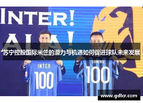 苏宁控股国际米兰的潜力与机遇如何促进球队未来发展