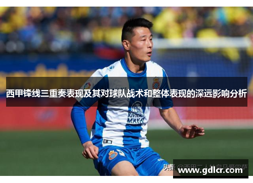 西甲锋线三重奏表现及其对球队战术和整体表现的深远影响分析