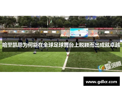 哈里凯恩为何能在全球足球舞台上脱颖而出成就卓越